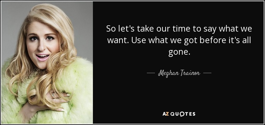 So let's take our time to say what we want. Use what we got before it's all gone. - Meghan Trainor