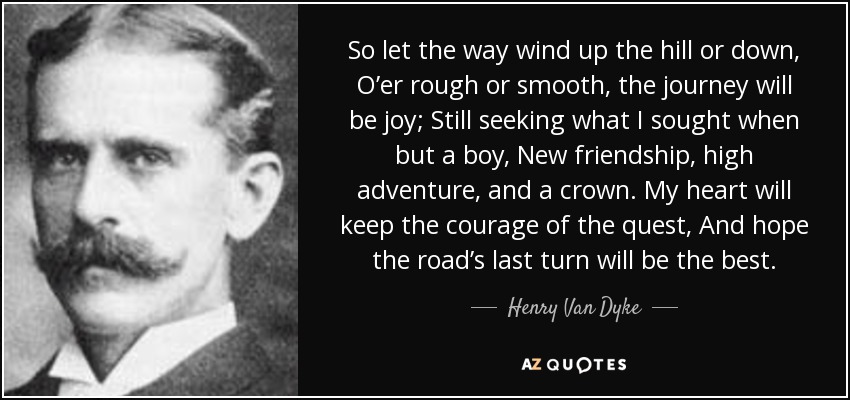So let the way wind up the hill or down, O’er rough or smooth, the journey will be joy; Still seeking what I sought when but a boy, New friendship, high adventure, and a crown. My heart will keep the courage of the quest, And hope the road’s last turn will be the best. - Henry Van Dyke