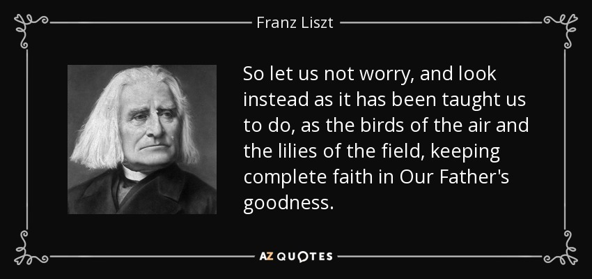 So let us not worry, and look instead as it has been taught us to do, as the birds of the air and the lilies of the field, keeping complete faith in Our Father's goodness. - Franz Liszt