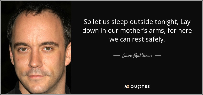 So let us sleep outside tonight, Lay down in our mother's arms, for here we can rest safely. - Dave Matthews