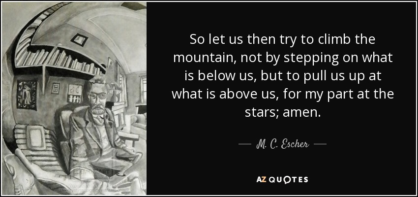 So let us then try to climb the mountain, not by stepping on what is below us, but to pull us up at what is above us, for my part at the stars; amen. - M. C. Escher