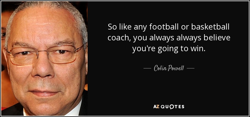 So like any football or basketball coach, you always always believe you're going to win. - Colin Powell