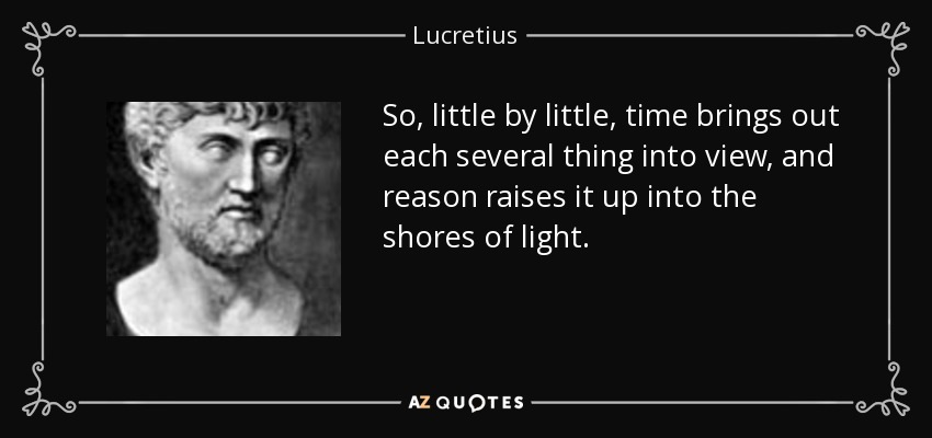 So, little by little, time brings out each several thing into view, and reason raises it up into the shores of light. - Lucretius