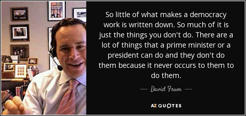 So little of what makes a democracy work is written down. So much of it is just the things you don't do. There are a lot of things that a prime minister or a president can do and they don't do them because it never occurs to them to do them. - David Frum