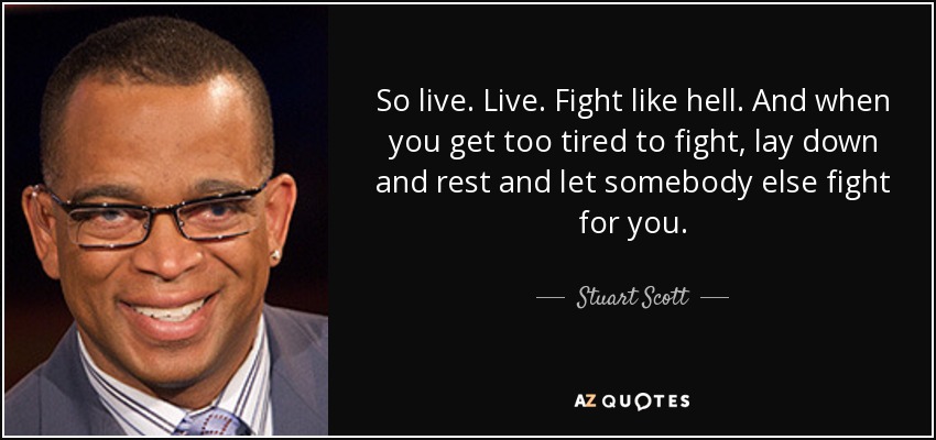 So live. Live. Fight like hell. And when you get too tired to fight, lay down and rest and let somebody else fight for you. - Stuart Scott