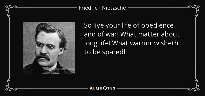 So live your life of obedience and of war! What matter about long life! What warrior wisheth to be spared! - Friedrich Nietzsche