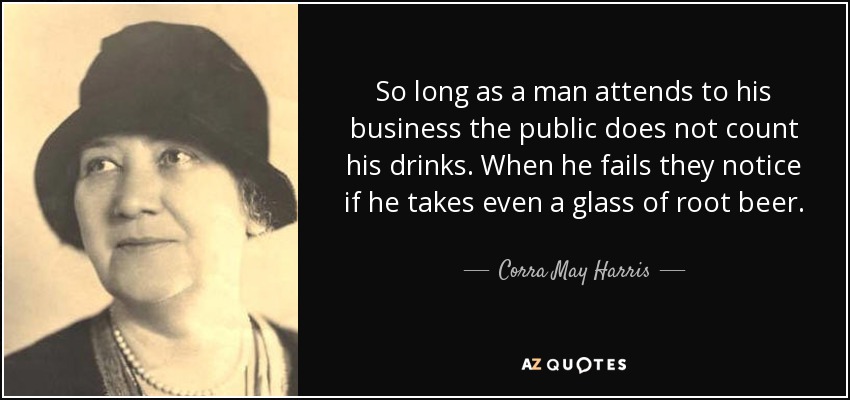 So long as a man attends to his business the public does not count his drinks. When he fails they notice if he takes even a glass of root beer. - Corra May Harris