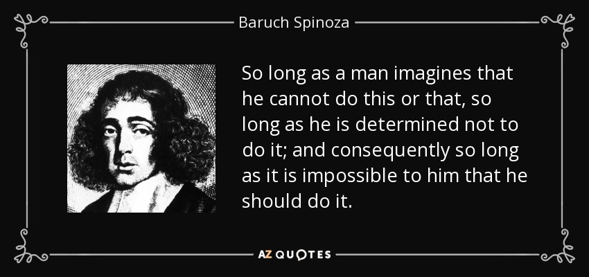 So long as a man imagines that he cannot do this or that, so long as he is determined not to do it; and consequently so long as it is impossible to him that he should do it. - Baruch Spinoza