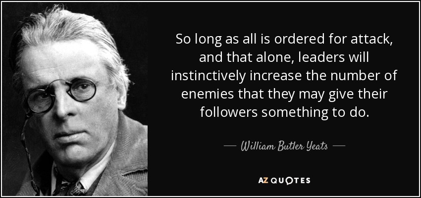 So long as all is ordered for attack, and that alone, leaders will instinctively increase the number of enemies that they may give their followers something to do. - William Butler Yeats