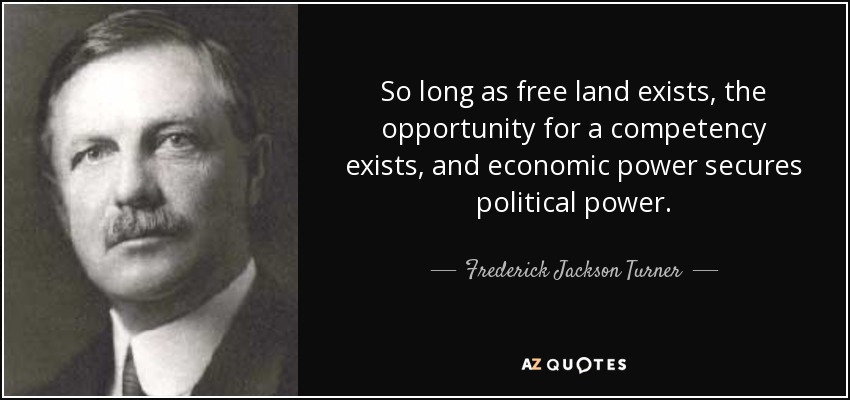 So long as free land exists, the opportunity for a competency exists, and economic power secures political power. - Frederick Jackson Turner