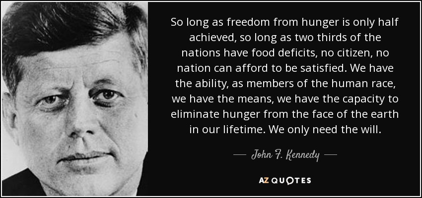 So long as freedom from hunger is only half achieved, so long as two thirds of the nations have food deficits, no citizen, no nation can afford to be satisfied. We have the ability, as members of the human race, we have the means, we have the capacity to eliminate hunger from the face of the earth in our lifetime. We only need the will. - John F. Kennedy