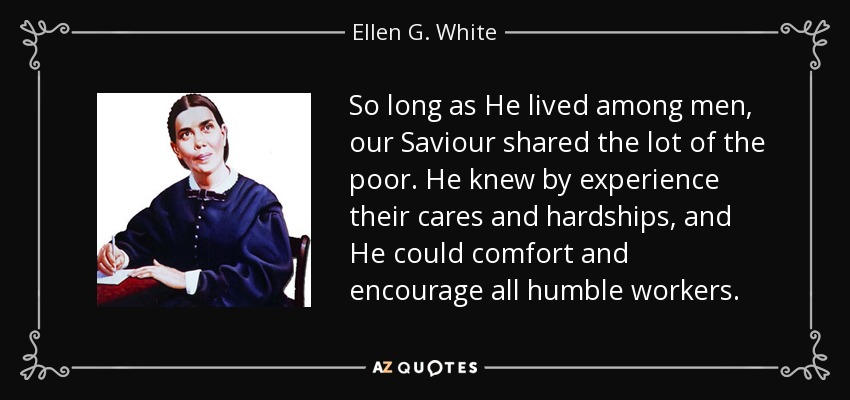 So long as He lived among men, our Saviour shared the lot of the poor. He knew by experience their cares and hardships, and He could comfort and encourage all humble workers. - Ellen G. White