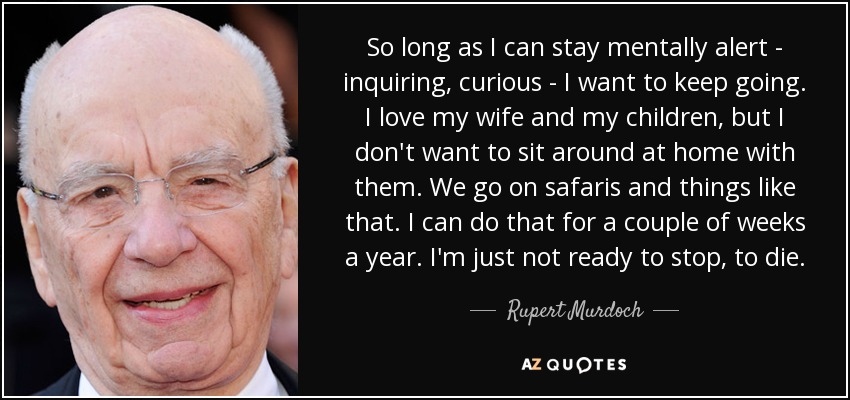 So long as I can stay mentally alert - inquiring, curious - I want to keep going. I love my wife and my children, but I don't want to sit around at home with them. We go on safaris and things like that. I can do that for a couple of weeks a year. I'm just not ready to stop, to die. - Rupert Murdoch