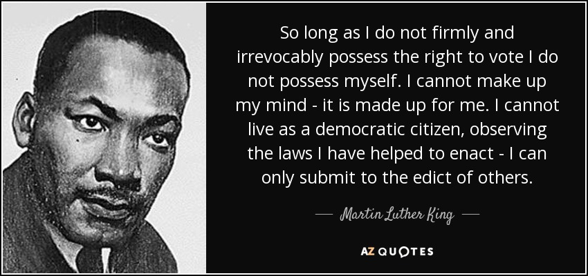 So long as I do not firmly and irrevocably possess the right to vote I do not possess myself. I cannot make up my mind - it is made up for me. I cannot live as a democratic citizen, observing the laws I have helped to enact - I can only submit to the edict of others. - Martin Luther King, Jr.