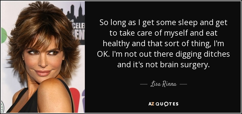 So long as I get some sleep and get to take care of myself and eat healthy and that sort of thing, I'm OK. I'm not out there digging ditches and it's not brain surgery. - Lisa Rinna