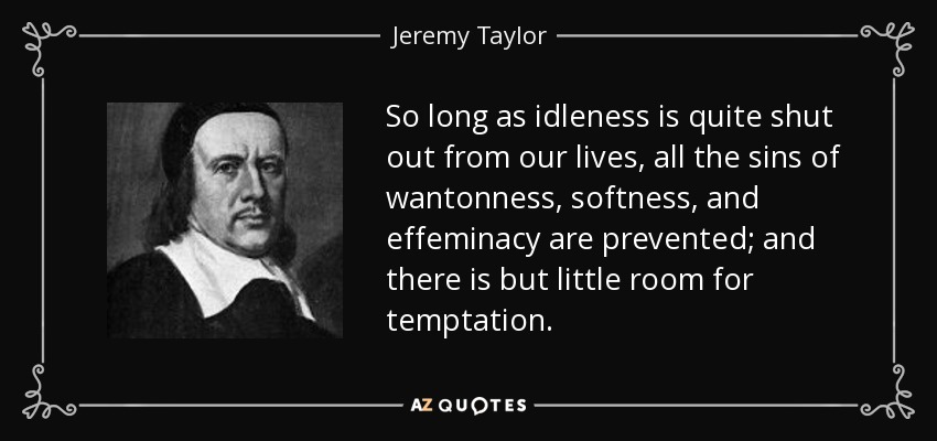 So long as idleness is quite shut out from our lives, all the sins of wantonness, softness, and effeminacy are prevented; and there is but little room for temptation. - Jeremy Taylor