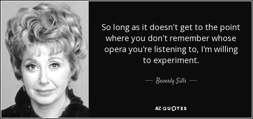 So long as it doesn't get to the point where you don't remember whose opera you're listening to, I'm willing to experiment. - Beverly Sills