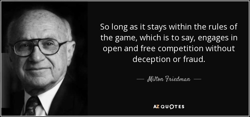 So long as it stays within the rules of the game, which is to say, engages in open and free competition without deception or fraud. - Milton Friedman