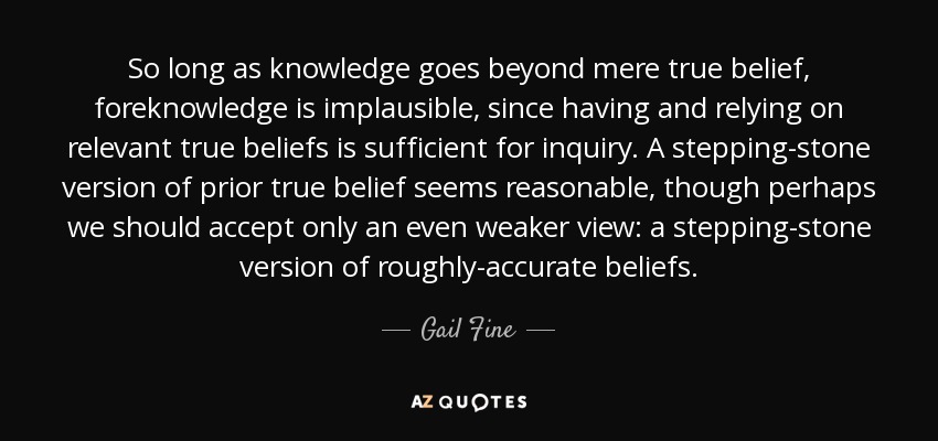 So long as knowledge goes beyond mere true belief, foreknowledge is implausible, since having and relying on relevant true beliefs is sufficient for inquiry. A stepping-stone version of prior true belief seems reasonable, though perhaps we should accept only an even weaker view: a stepping-stone version of roughly-accurate beliefs. - Gail Fine