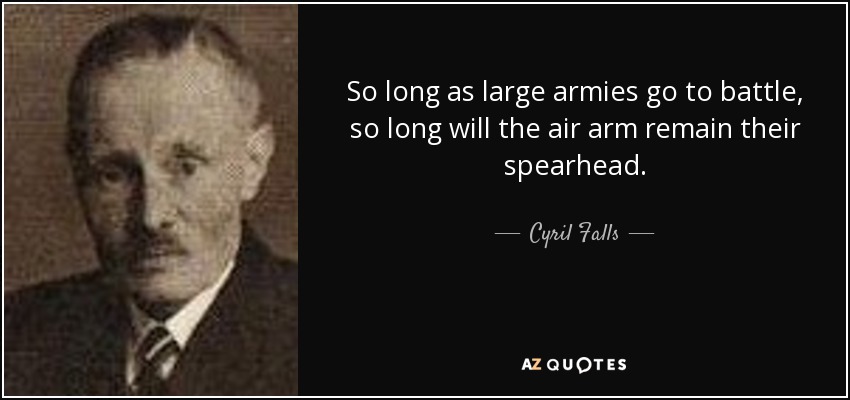 So long as large armies go to battle, so long will the air arm remain their spearhead. - Cyril Falls