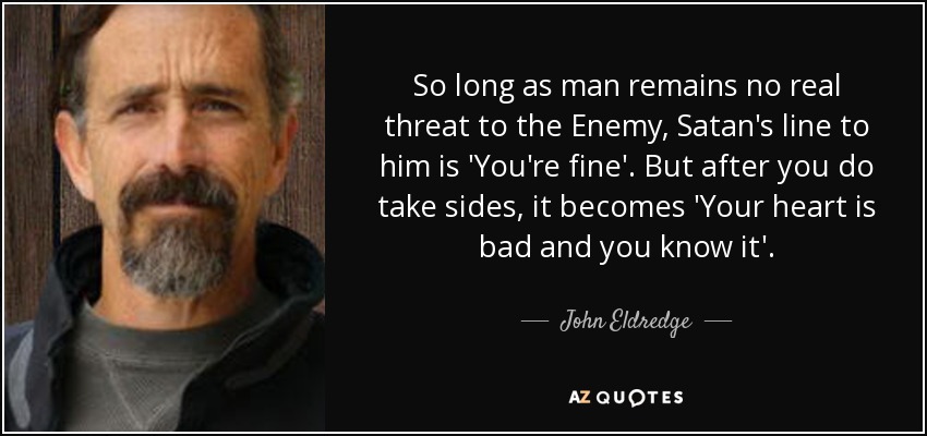 So long as man remains no real threat to the Enemy, Satan's line to him is 'You're fine'. But after you do take sides, it becomes 'Your heart is bad and you know it'. - John Eldredge