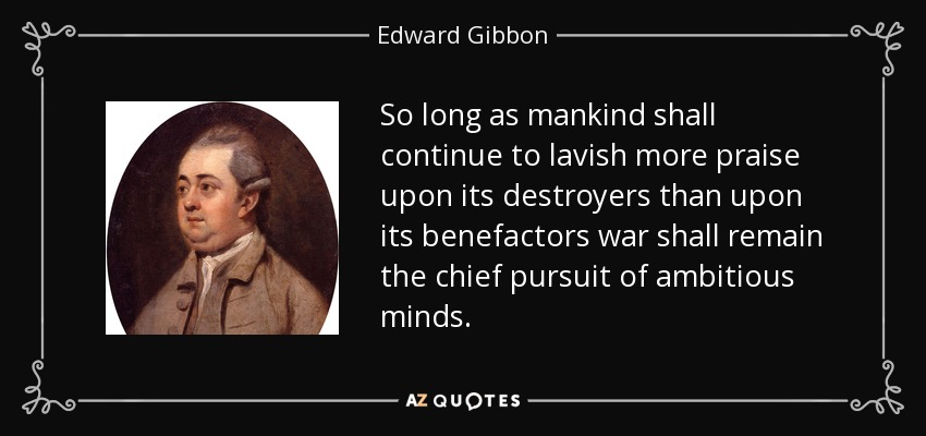 So long as mankind shall continue to lavish more praise upon its destroyers than upon its benefactors war shall remain the chief pursuit of ambitious minds. - Edward Gibbon