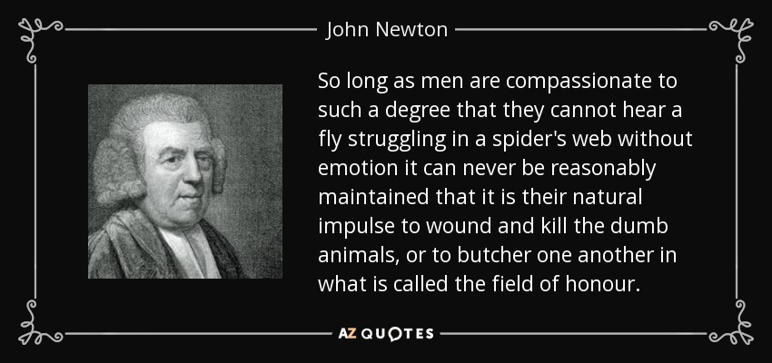 So long as men are compassionate to such a degree that they cannot hear a fly struggling in a spider's web without emotion it can never be reasonably maintained that it is their natural impulse to wound and kill the dumb animals, or to butcher one another in what is called the field of honour. - John Newton