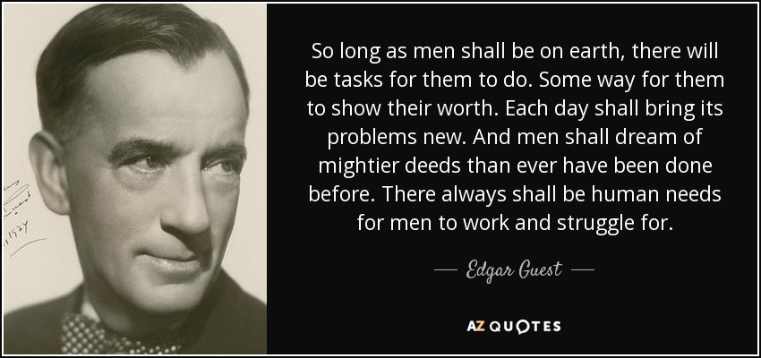 So long as men shall be on earth, there will be tasks for them to do. Some way for them to show their worth. Each day shall bring its problems new. And men shall dream of mightier deeds than ever have been done before. There always shall be human needs for men to work and struggle for. - Edgar Guest