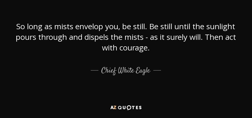So long as mists envelop you, be still. Be still until the sunlight pours through and dispels the mists - as it surely will. Then act with courage. - Chief White Eagle