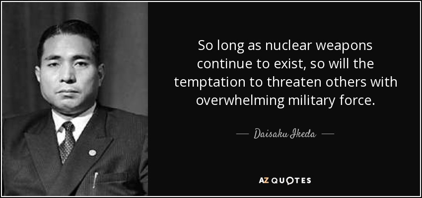 So long as nuclear weapons continue to exist, so will the temptation to threaten others with overwhelming military force. - Daisaku Ikeda