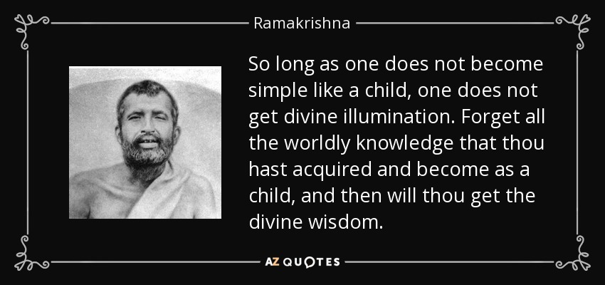 So long as one does not become simple like a child, one does not get divine illumination. Forget all the worldly knowledge that thou hast acquired and become as a child, and then will thou get the divine wisdom. - Ramakrishna