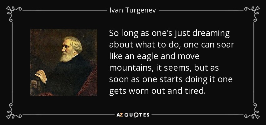 So long as one's just dreaming about what to do, one can soar like an eagle and move mountains, it seems, but as soon as one starts doing it one gets worn out and tired. - Ivan Turgenev