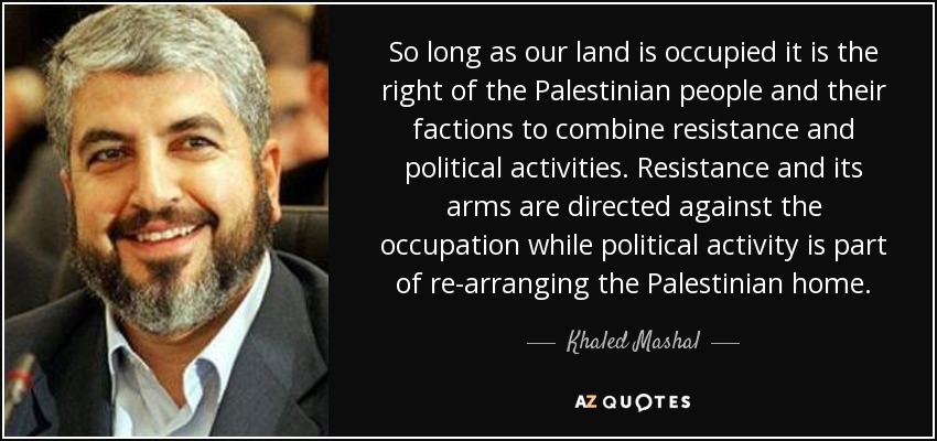 So long as our land is occupied it is the right of the Palestinian people and their factions to combine resistance and political activities. Resistance and its arms are directed against the occupation while political activity is part of re-arranging the Palestinian home. - Khaled Mashal