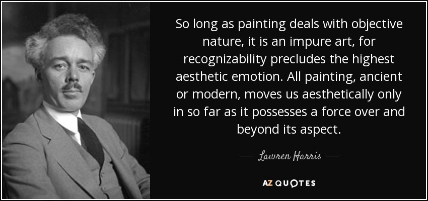 So long as painting deals with objective nature, it is an impure art, for recognizability precludes the highest aesthetic emotion. All painting, ancient or modern, moves us aesthetically only in so far as it possesses a force over and beyond its aspect. - Lawren Harris