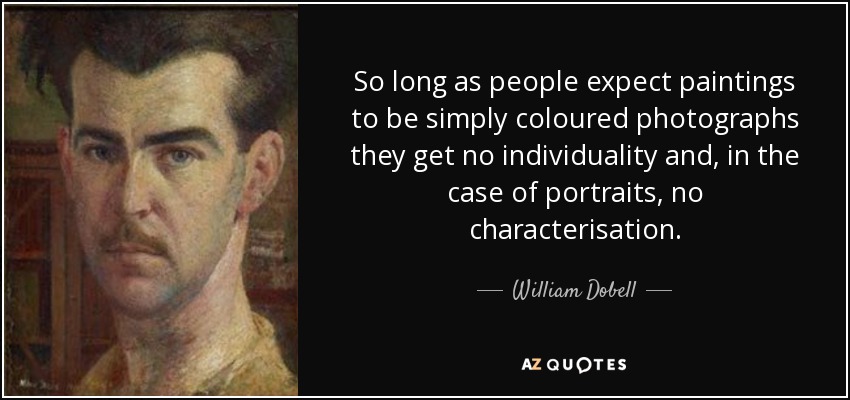 So long as people expect paintings to be simply coloured photographs they get no individuality and, in the case of portraits, no characterisation. - William Dobell