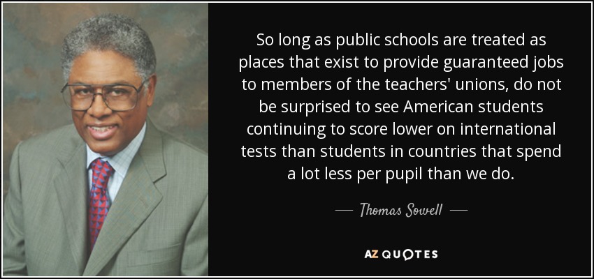 So long as public schools are treated as places that exist to provide guaranteed jobs to members of the teachers' unions, do not be surprised to see American students continuing to score lower on international tests than students in countries that spend a lot less per pupil than we do. - Thomas Sowell