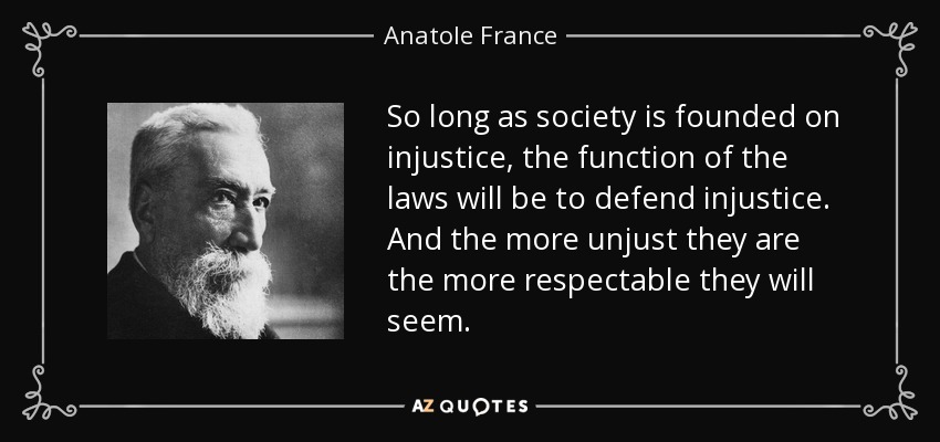 So long as society is founded on injustice, the function of the laws will be to defend injustice. And the more unjust they are the more respectable they will seem. - Anatole France