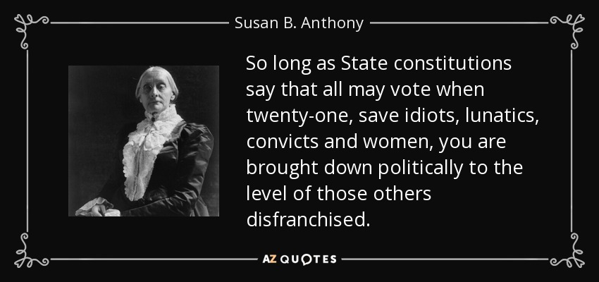 So long as State constitutions say that all may vote when twenty-one, save idiots, lunatics, convicts and women, you are brought down politically to the level of those others disfranchised. - Susan B. Anthony