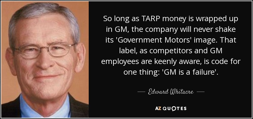 So long as TARP money is wrapped up in GM, the company will never shake its 'Government Motors' image. That label, as competitors and GM employees are keenly aware, is code for one thing: 'GM is a failure'. - Edward Whitacre, Jr.