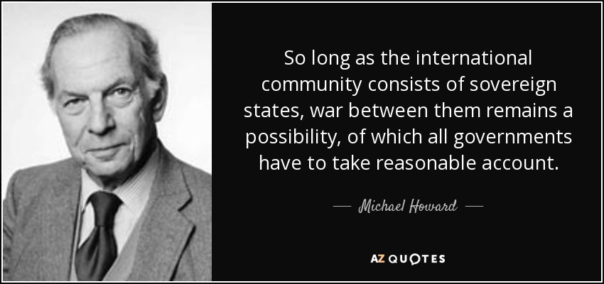 So long as the international community consists of sovereign states, war between them remains a possibility, of which all governments have to take reasonable account. - Michael Howard