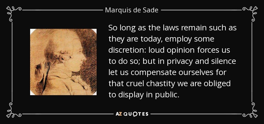 So long as the laws remain such as they are today, employ some discretion: loud opinion forces us to do so; but in privacy and silence let us compensate ourselves for that cruel chastity we are obliged to display in public. - Marquis de Sade