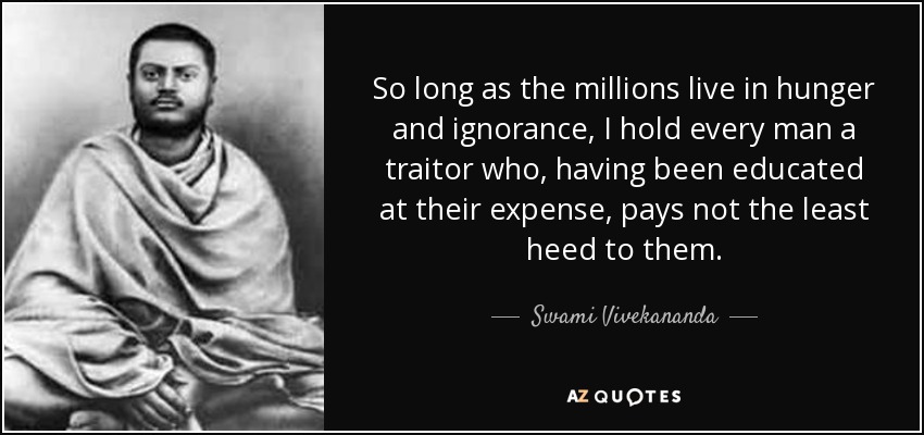 So long as the millions live in hunger and ignorance, I hold every man a traitor who, having been educated at their expense, pays not the least heed to them. - Swami Vivekananda