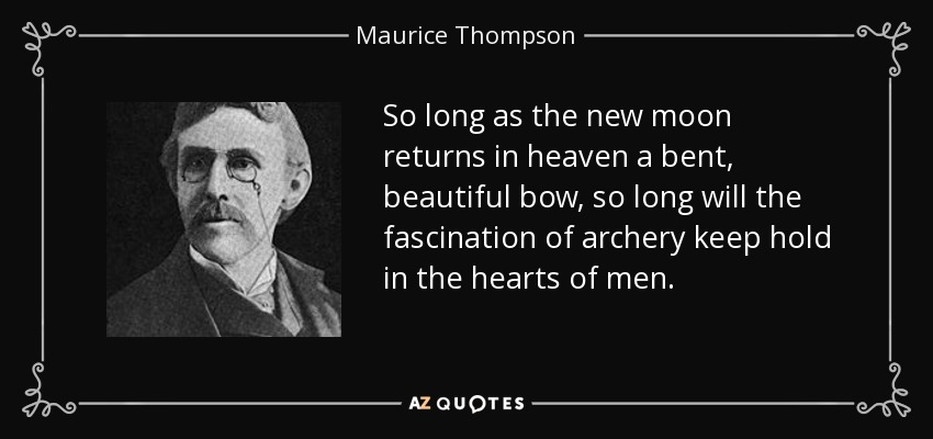 So long as the new moon returns in heaven a bent, beautiful bow, so long will the fascination of archery keep hold in the hearts of men. - Maurice Thompson