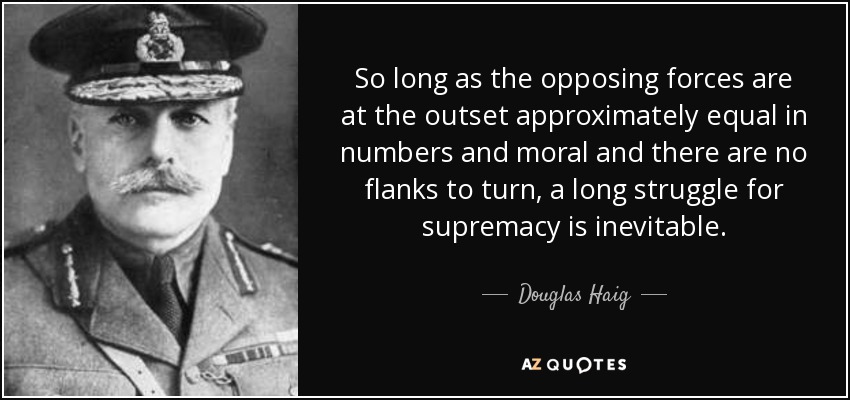 So long as the opposing forces are at the outset approximately equal in numbers and moral and there are no flanks to turn, a long struggle for supremacy is inevitable. - Douglas Haig, 1st Earl Haig