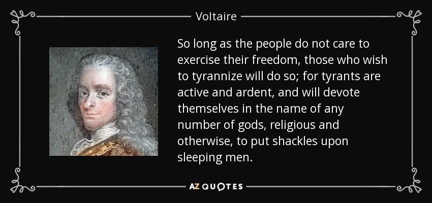 So long as the people do not care to exercise their freedom, those who wish to tyrannize will do so; for tyrants are active and ardent, and will devote themselves in the name of any number of gods, religious and otherwise, to put shackles upon sleeping men. - Voltaire
