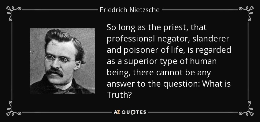 So long as the priest, that professional negator, slanderer and poisoner of life, is regarded as a superior type of human being, there cannot be any answer to the question: What is Truth? - Friedrich Nietzsche