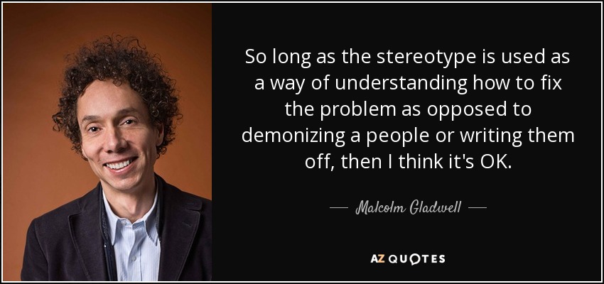 So long as the stereotype is used as a way of understanding how to fix the problem as opposed to demonizing a people or writing them off, then I think it's OK. - Malcolm Gladwell