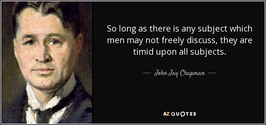 So long as there is any subject which men may not freely discuss, they are timid upon all subjects. - John Jay Chapman