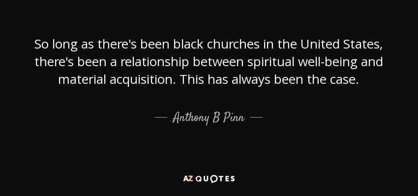 So long as there's been black churches in the United States, there's been a relationship between spiritual well-being and material acquisition. This has always been the case. - Anthony B Pinn