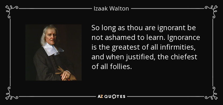 So long as thou are ignorant be not ashamed to learn. Ignorance is the greatest of all infirmities, and when justified, the chiefest of all follies. - Izaak Walton